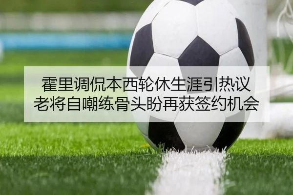 霍里调侃本西轮休生涯引热议 老将自嘲练骨头盼再获签约机会