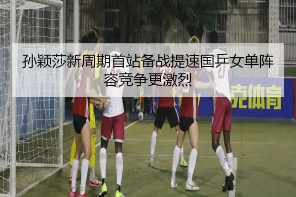 孙颖莎新周期首站备战提速国乒女单阵容竞争更激烈