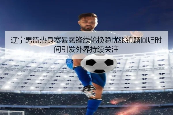 辽宁男篮热身赛暴露锋线轮换隐忧张镇麟回归时间引发外界持续关注